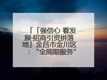 「强信心 看发展·招商引资拼落地」金昌市金川区：“全周期服务”助推项目落地