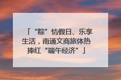 “粽”情假日、乐享生活，南通文商旅体热捧红“端午经济”