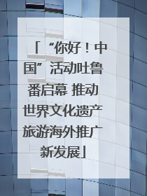 “你好！中国”活动吐鲁番启幕 推动世界文化遗产旅游海外推广新发展