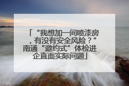 “我想加一间喷漆房，有没有安全风险？”南通“邀约式”体检进企直面实际问题