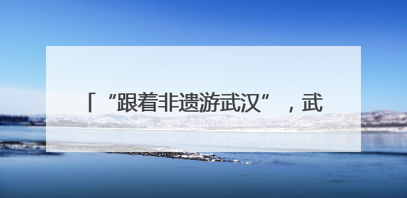 “跟着非遗游武汉”，武汉2025年“文化和自然遗产日” 活动开锣