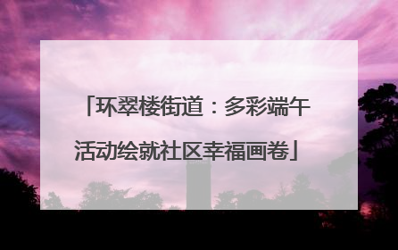 环翠楼街道：多彩端午活动绘就社区幸福画卷