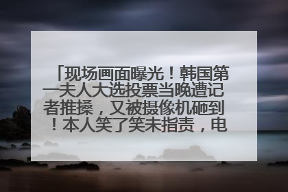 现场画面曝光！韩国第一夫人大选投票当晚遭记者推搡，又被摄像机砸到！本人笑了笑未指责，电视台公开道歉