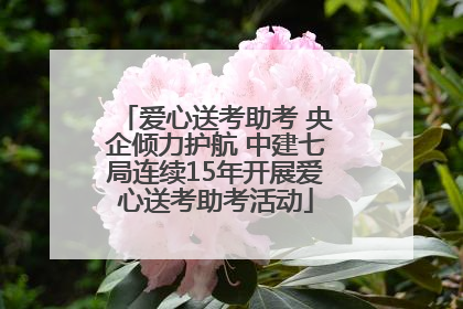 爱心送考助考 央企倾力护航 中建七局连续15年开展爱心送考助考活动