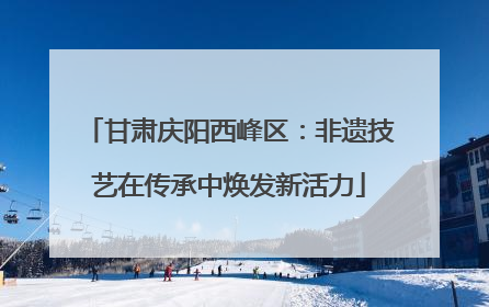 甘肃庆阳西峰区：非遗技艺在传承中焕发新活力