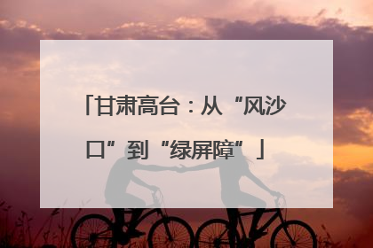 甘肃高台：从“风沙口”到“绿屏障”