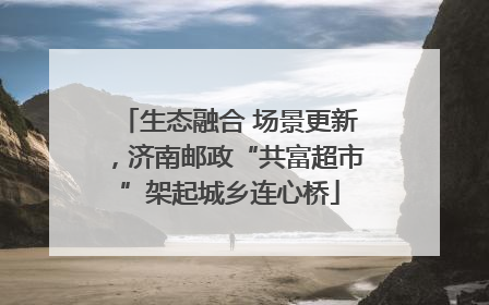 生态融合 场景更新，济南邮政“共富超市”架起城乡连心桥