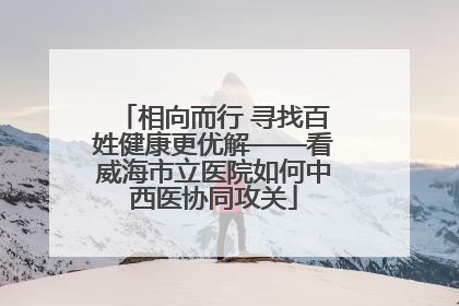 相向而行 寻找百姓健康更优解——看威海市立医院如何中西医协同攻关