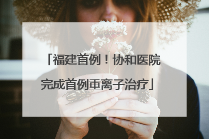 福建首例！协和医院完成首例重离子治疗