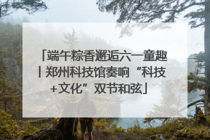 端午粽香邂逅六一童趣丨郑州科技馆奏响“科技+文化”双节和弦