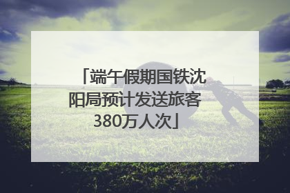 端午假期国铁沈阳局预计发送旅客380万人次
