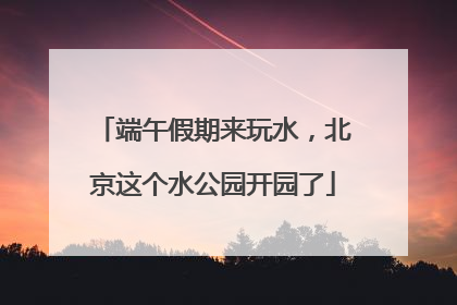 端午假期来玩水，北京这个水公园开园了