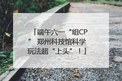 端午六一“组CP” 郑州科技馆科学玩法超“上头”！