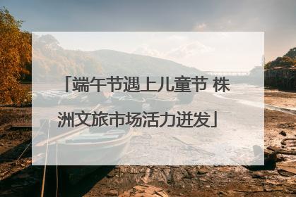 端午节遇上儿童节 株洲文旅市场活力迸发
