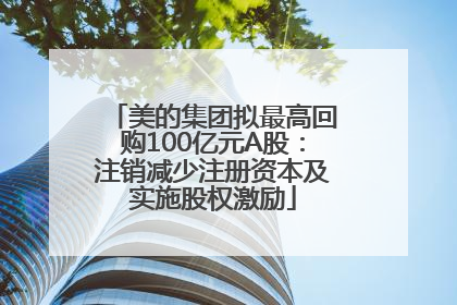 美的集团拟最高回购100亿元A股：注销减少注册资本及实施股权激励