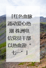 红色血脉涌动爱心热潮 株洲电信党员干部以热血迎“七一”