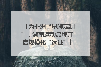 为非洲“量脚定制”，湖南运动品牌开启规模化“远征”
