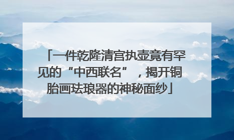 一件乾隆清宫执壶竟有罕见的“中西联名”，揭开铜胎画珐琅器的神秘面纱