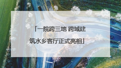 一院跨三地 跨域建筑水乡客厅正式亮相