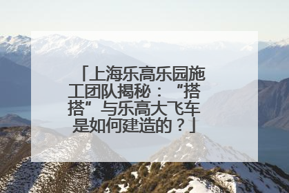 上海乐高乐园施工团队揭秘：“搭搭”与乐高大飞车是如何建造的？