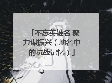 不忘英雄名 聚力谋振兴（地名中的抗战记忆）