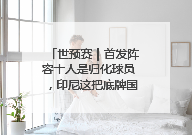 世预赛｜首发阵容十人是归化球员，印尼这把底牌国足如何应对？