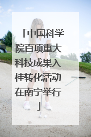 中国科学院百项重大科技成果入桂转化活动在南宁举行