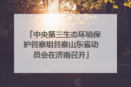 中央第三生态环境保护督察组督察山东省动员会在济南召开