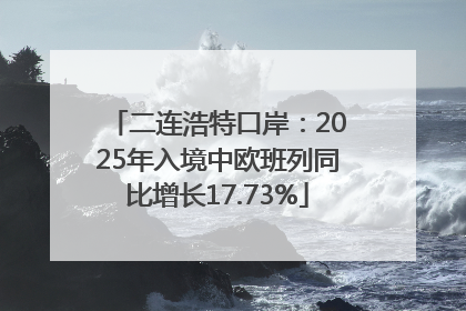 二连浩特口岸：2025年入境中欧班列同比增长17.73%