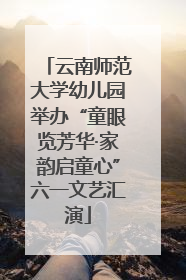 云南师范大学幼儿园举办“童眼览芳华·家韵启童心”六一文艺汇演
