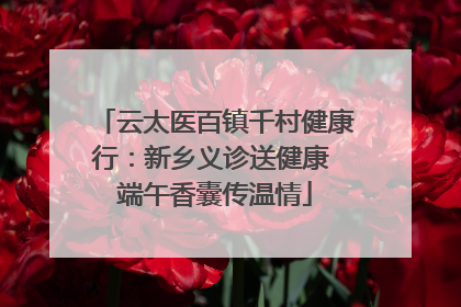云太医百镇千村健康行：新乡义诊送健康 端午香囊传温情