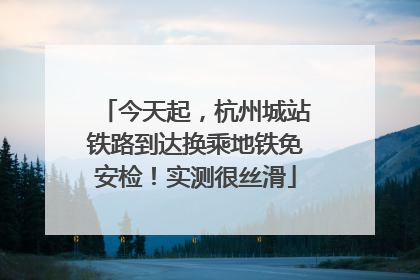 今天起，杭州城站铁路到达换乘地铁免安检！实测很丝滑