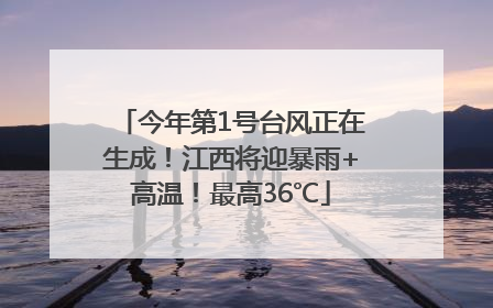 今年第1号台风正在生成！江西将迎暴雨+高温！最高36℃