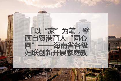 以“家”为笔，擘画自贸港育人“同心圆”——海南省各级妇联创新开展家庭教育宣传周活动