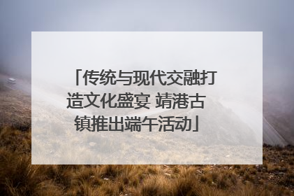 传统与现代交融打造文化盛宴 靖港古镇推出端午活动