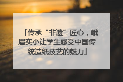 传承“非遗”匠心，峨眉实小让学生感受中国传统造纸技艺的魅力