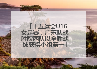 十五运会U16女足赛，广东队战胜陕西队以全胜战绩获得小组第一