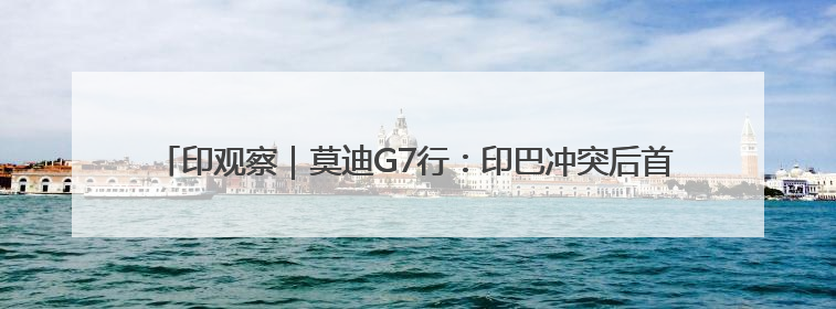 印观察｜莫迪G7行：印巴冲突后首次出访，突破看似不少实质成果不多
