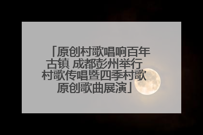 原创村歌唱响百年古镇 成都彭州举行村歌传唱暨四季村歌原创歌曲展演