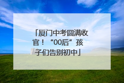 厦门中考圆满收官！“00后”孩子们告别初中