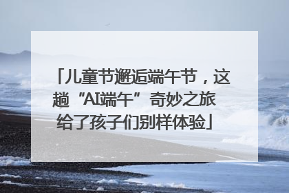儿童节邂逅端午节，这趟“AI端午”奇妙之旅给了孩子们别样体验