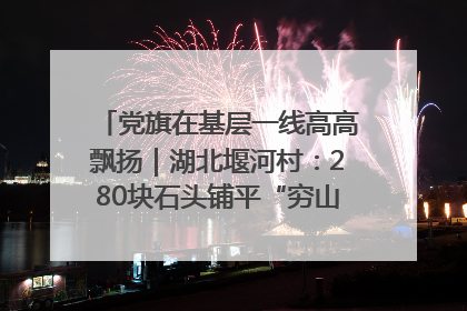 党旗在基层一线高高飘扬｜湖北堰河村：280块石头铺平“穷山沟”的致富振兴路