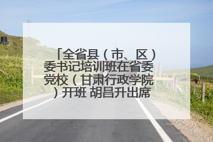 全省县（市、区）委书记培训班在省委党校（甘肃行政学院）开班 胡昌升出席开班式并讲话