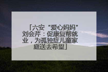 六安“爱心妈妈”刘会芹：促康复帮就业，为孤独症儿童家庭送去希望