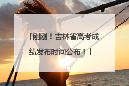 刚刚！吉林省高考成绩发布时间公布！
