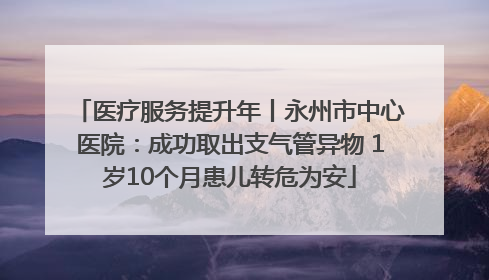 医疗服务提升年丨永州市中心医院：成功取出支气管异物 1岁10个月患儿转危为安