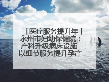 医疗服务提升年丨永州市妇幼保健院：产科升级病床设施 以细节服务提升孕产妇就医体验