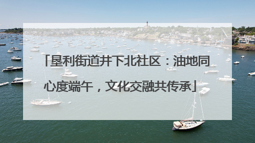 垦利街道井下北社区：油地同心度端午，文化交融共传承