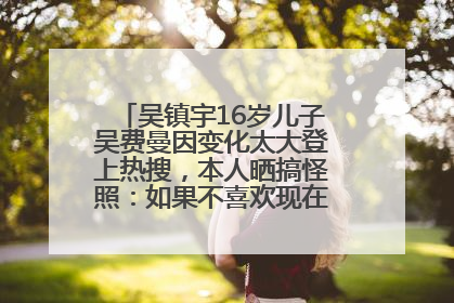 吴镇宇16岁儿子吴费曼因变化太大登上热搜，本人晒搞怪照：如果不喜欢现在的我可以离开