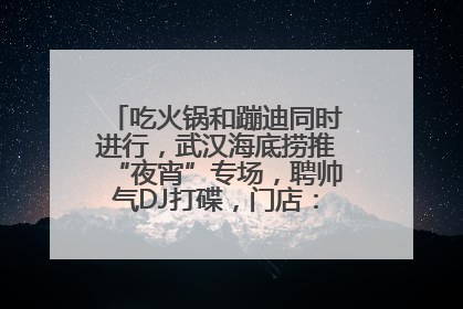 吃火锅和蹦迪同时进行，武汉海底捞推“夜宵”专场，聘帅气DJ打碟，门店：不加收费用
